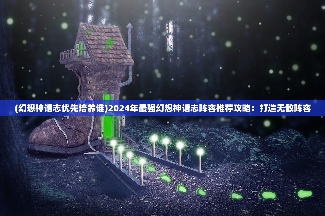 (幻想神话志优先培养谁)2024年最强幻想神话志阵容推荐攻略：打造无敌阵容