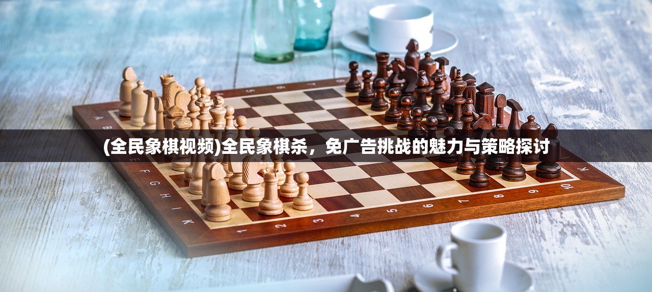 (全民象棋视频)全民象棋杀，免广告挑战的魅力与策略探讨