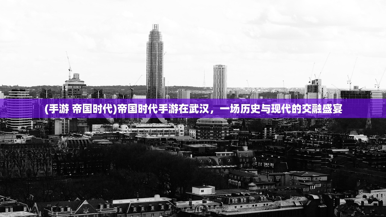 (手游 帝国时代)帝国时代手游在武汉，一场历史与现代的交融盛宴