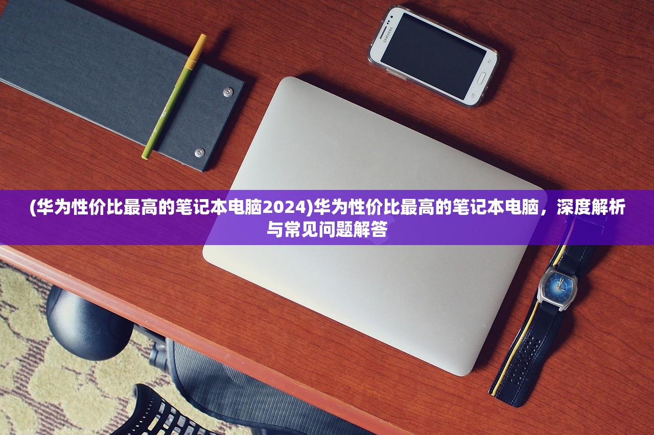 (华为性价比最高的笔记本电脑2024)华为性价比最高的笔记本电脑，深度解析与常见问题解答