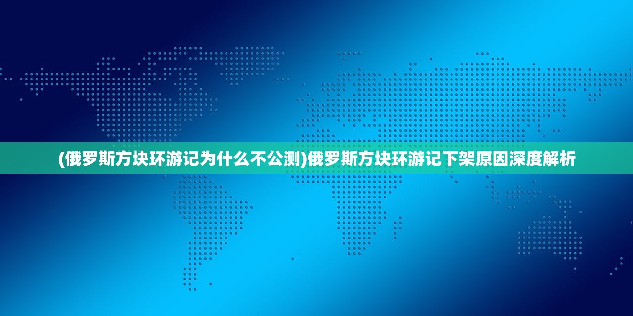 (俄罗斯方块环游记为什么不公测)俄罗斯方块环游记下架原因深度解析