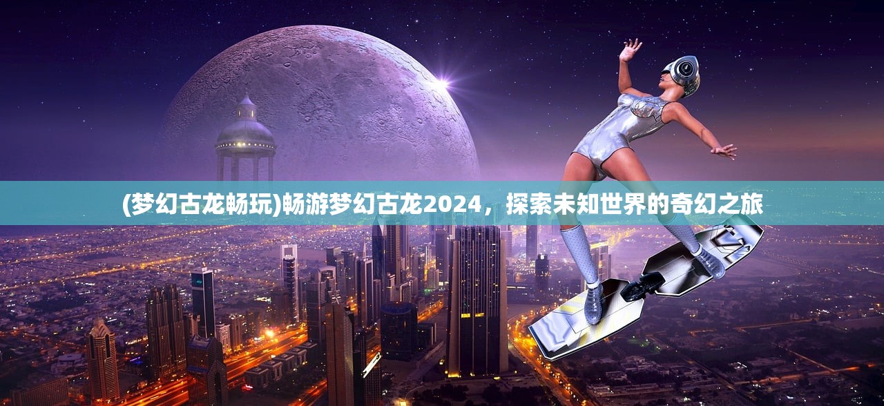 (梦幻古龙畅玩)畅游梦幻古龙2024，探索未知世界的奇幻之旅