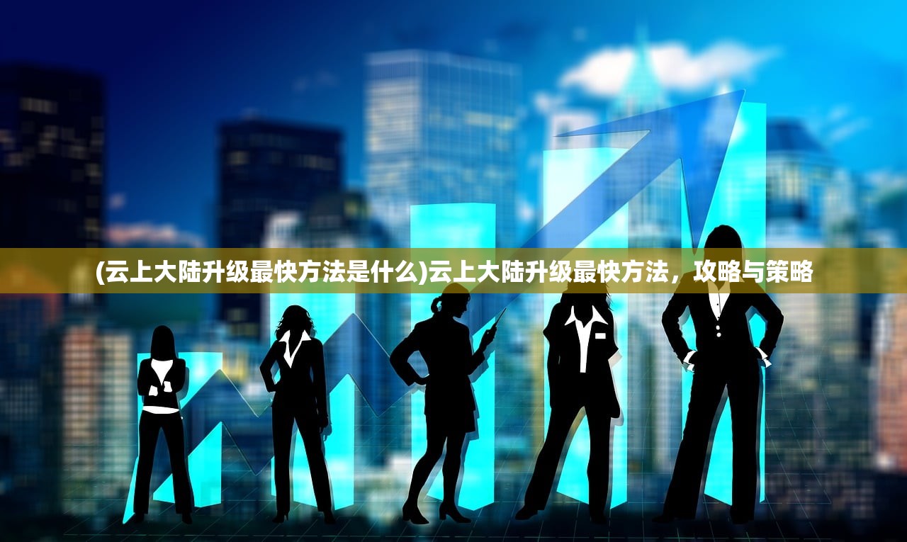 (云上大陆升级最快方法是什么)云上大陆升级最快方法,攻略与策略 (云上大陆升级最快方法是什么)云上大陆升级最快方法,攻略与策略