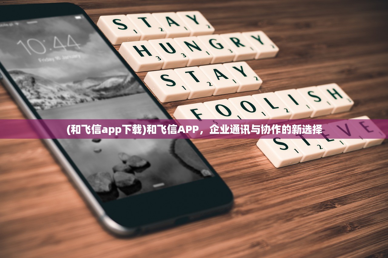 (和飞信app下载)和飞信APP，企业通讯与协作的新选择