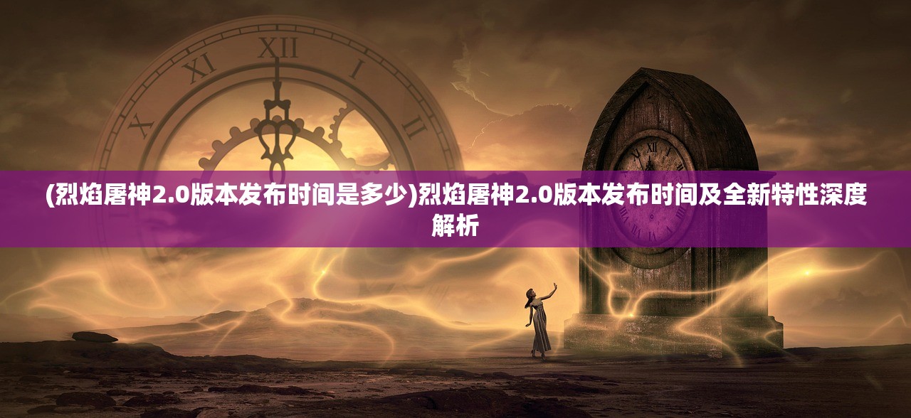 (烈焰屠神2.0版本发布时间是多少)烈焰屠神2.0版本发布时间及全新特性深度解析